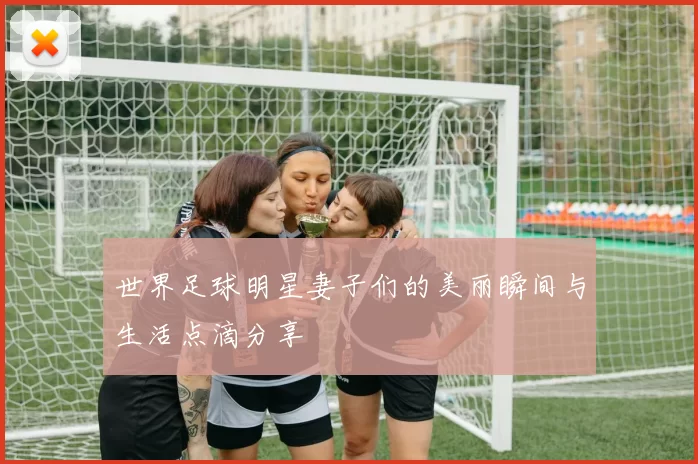 世界足球明星妻子们的美丽瞬间与生活点滴分享