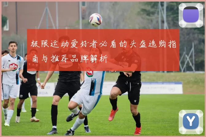 极限运动爱好者必看的头盔选购指南与推荐品牌解析