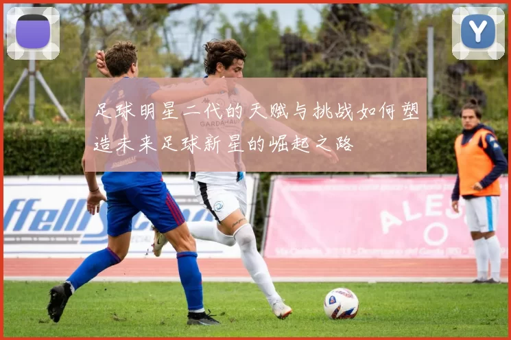 足球明星二代的天赋与挑战如何塑造未来足球新星的崛起之路