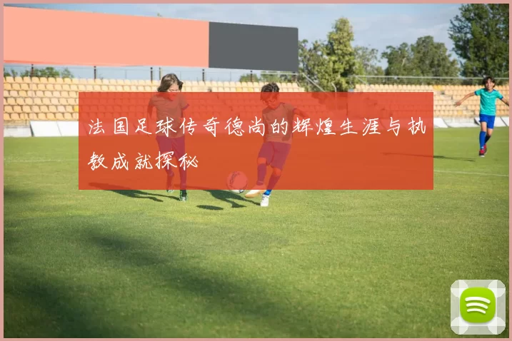 法国足球传奇德尚的辉煌生涯与执教成就探秘